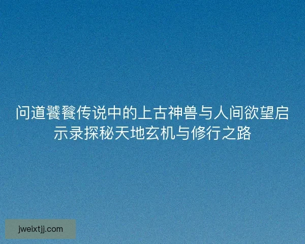 问道饕餮传说中的上古神兽与人间欲望启示录探秘天地玄机与修行之路