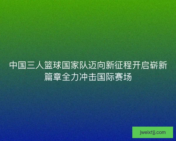 中国三人篮球国家队迈向新征程开启崭新篇章全力冲击国际赛场