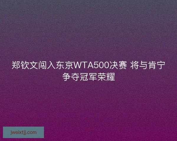 郑钦文闯入东京WTA500决赛 将与肯宁争夺冠军荣耀